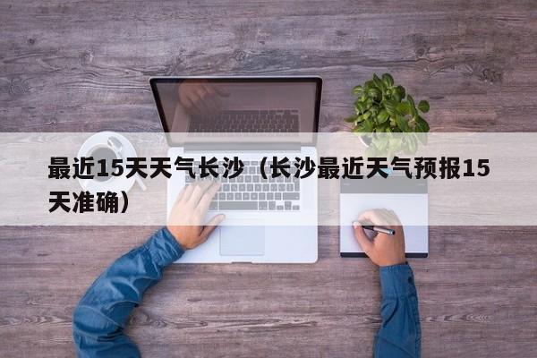 最近15天天气长沙(长沙最近天气预报15天准确)