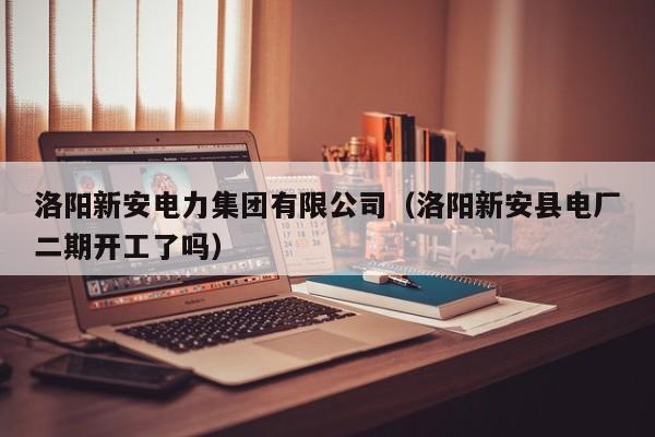 洛阳新安电力集团有限公司(洛阳新安县电厂二期开工了吗)