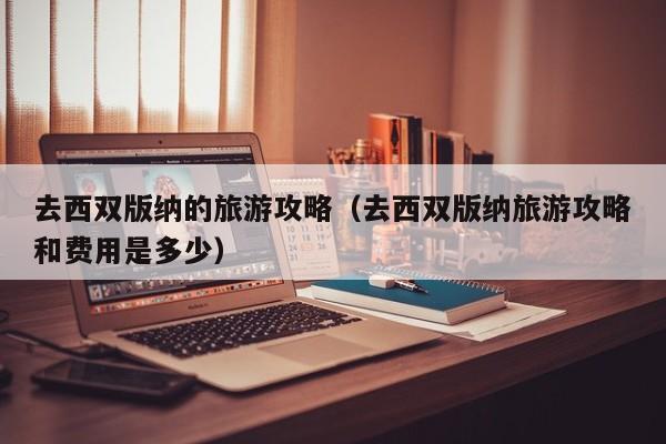 去西双版纳的旅游攻略(去西双版纳旅游攻略和费用是多少)