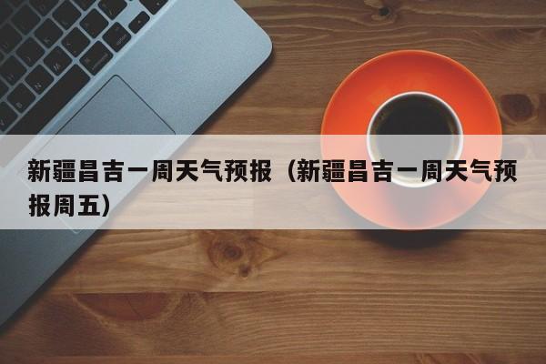 新疆昌吉一周天气预报(新疆昌吉一周天气预报周五)
