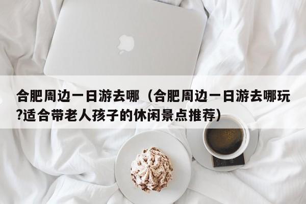 合肥周边一日游去哪(合肥周边一日游去哪玩?适合带老人孩子的休闲景点推荐)