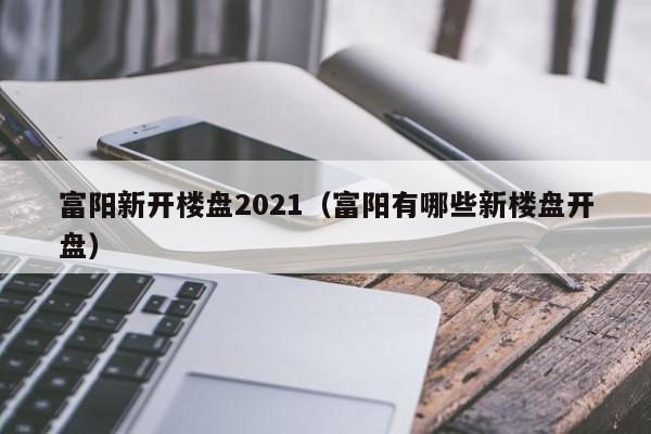 富阳新开楼盘2021(富阳有哪些新楼盘开盘)