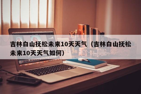 吉林白山抚松未来10天天气(吉林白山抚松未来10天天气如何)