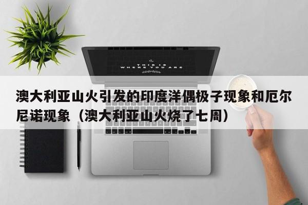 澳大利亚山火引发的印度洋偶极子现象和厄尔尼诺现象(澳大利亚山火烧了七周)