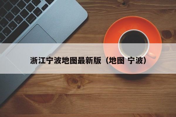 浙江宁波地图最新版(地图 宁波)