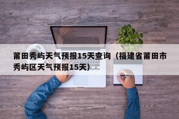 莆田秀屿天气预报15天查询(福建省莆田市秀屿区天气预报15天)