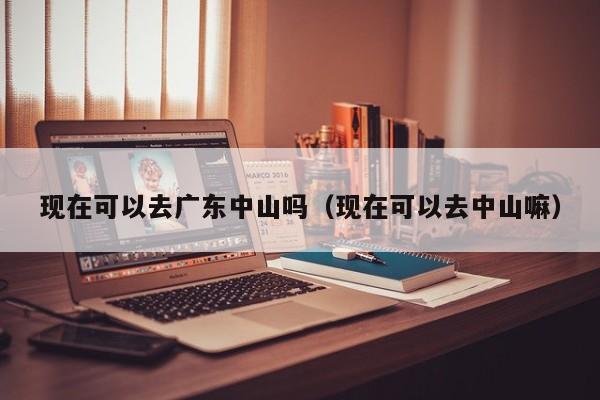 现在可以去广东中山吗(现在可以去中山嘛)