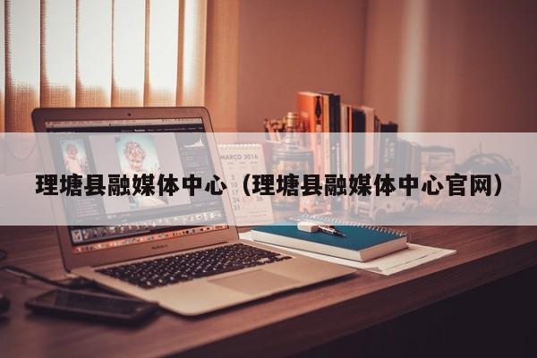 理塘县融媒体中心(理塘县融媒体中心官网)
