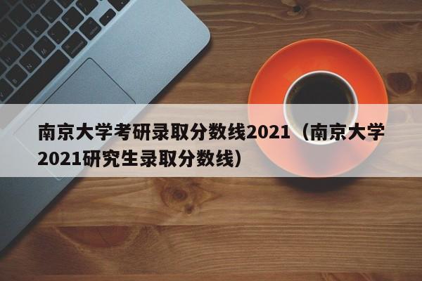 南京大学考研录取分数线2021(南京大学2021研究生录取分数线)