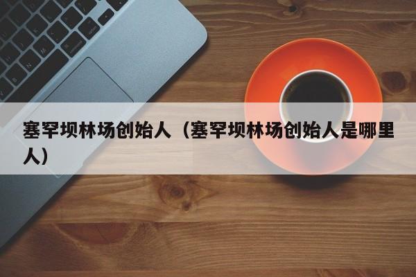 塞罕坝林场创始人(塞罕坝林场创始人是哪里人)
