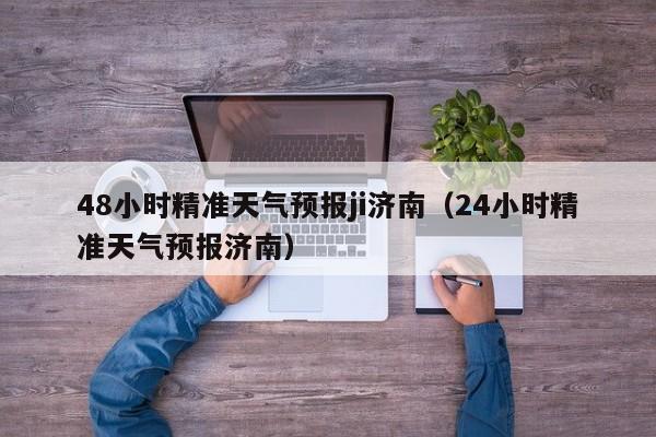 48小时精准天气预报ji济南(24小时精准天气预报济南)