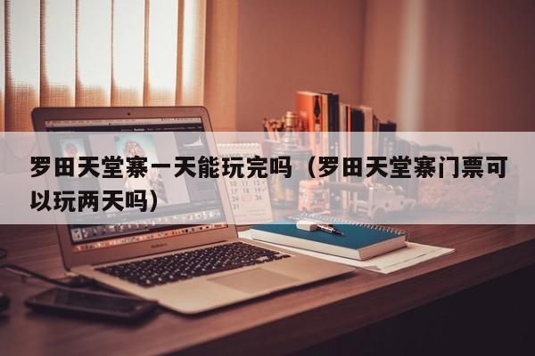 罗田天堂寨一天能玩完吗(罗田天堂寨门票可以玩两天吗)