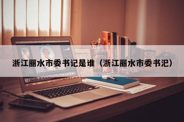 浙江丽水市委书记是谁(浙江丽水市委书汜)