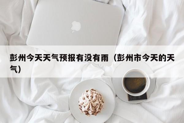 彭州今天天气预报有没有雨(彭州市今天的天气)