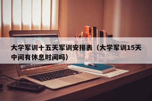 大学军训十五天军训安排表(大学军训15天中间有休息时间吗)