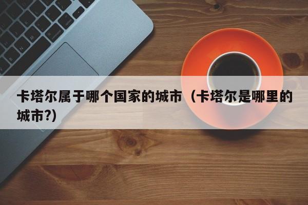 卡塔尔属于哪个国家的城市(卡塔尔是哪里的城市?)