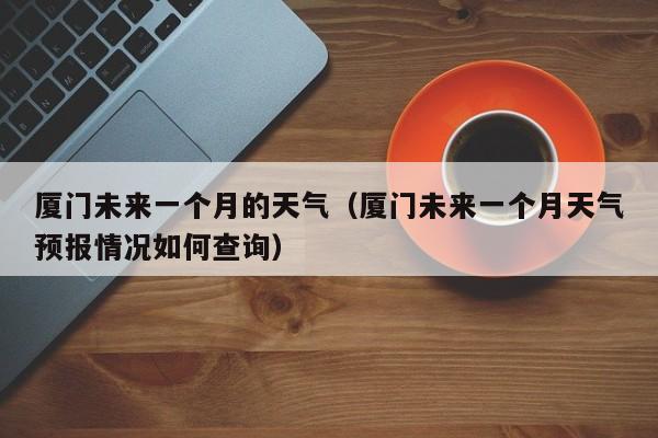 厦门未来一个月的天气(厦门未来一个月天气预报情况如何查询)