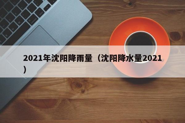 2021年沈阳降雨量(沈阳降水量2021)