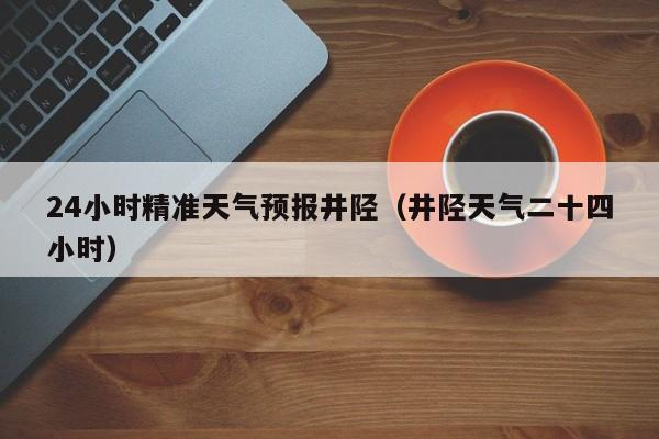 24小时精准天气预报井陉(井陉天气二十四小时)
