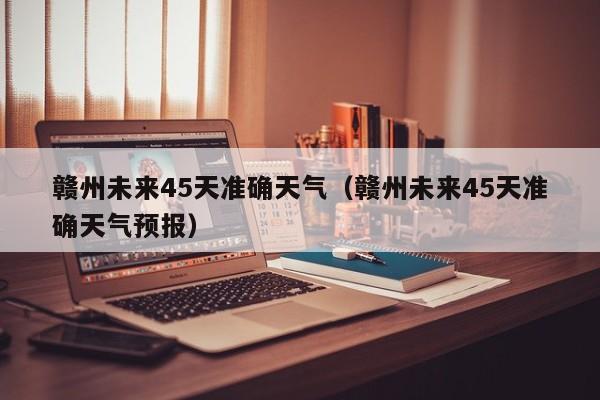 赣州未来45天准确天气(赣州未来45天准确天气预报)