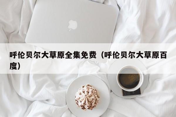 呼伦贝尔大草原全集免费(呼伦贝尔大草原百度)