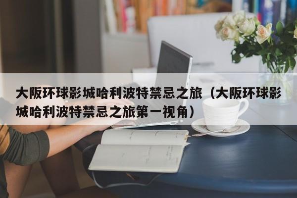 大阪环球影城哈利波特禁忌之旅(大阪环球影城哈利波特禁忌之旅第一视角)
