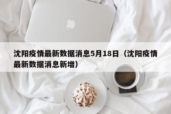 沈阳疫情最新数据消息5月18日(沈阳疫情最新数据消息新增)
