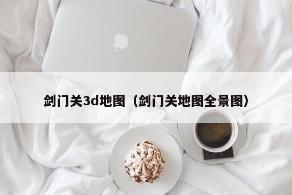 剑门关3d地图(剑门关地图全景图)