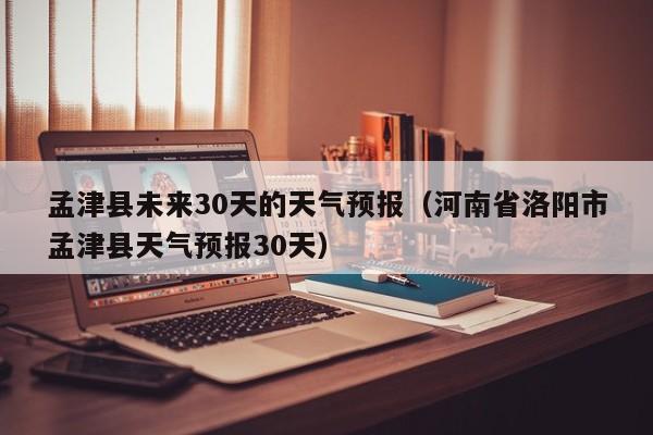 孟津县未来30天的天气预报(河南省洛阳市孟津县天气预报30天)