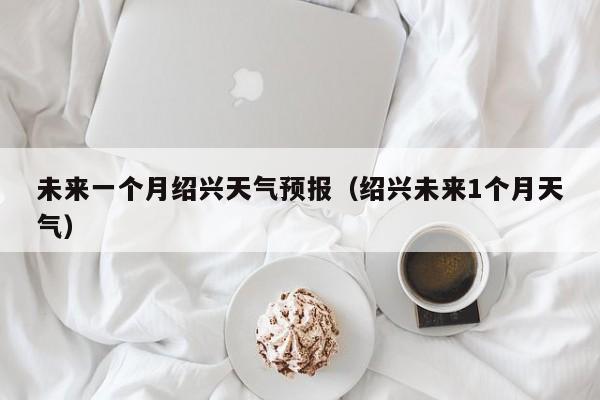 未来一个月绍兴天气预报(绍兴未来1个月天气)