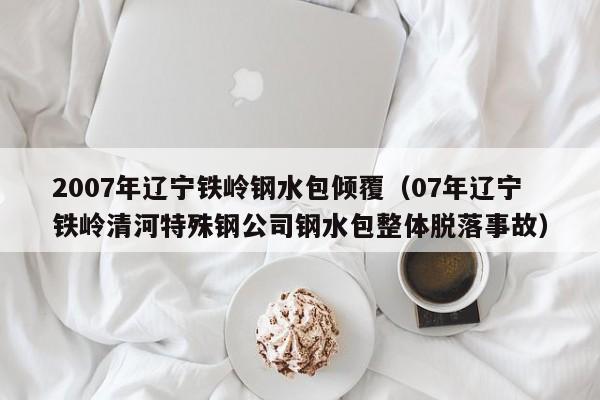 2007年辽宁铁岭钢水包倾覆(07年辽宁铁岭清河特殊钢公司钢水包整体脱落事故)
