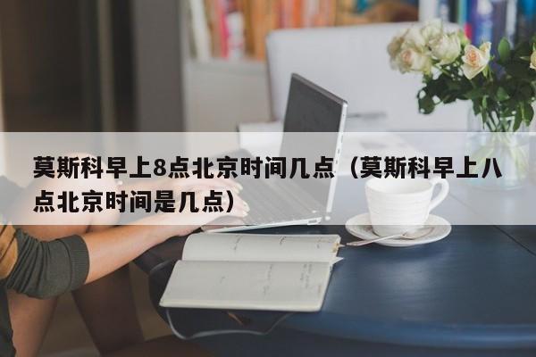 莫斯科早上8点北京时间几点(莫斯科早上八点北京时间是几点)