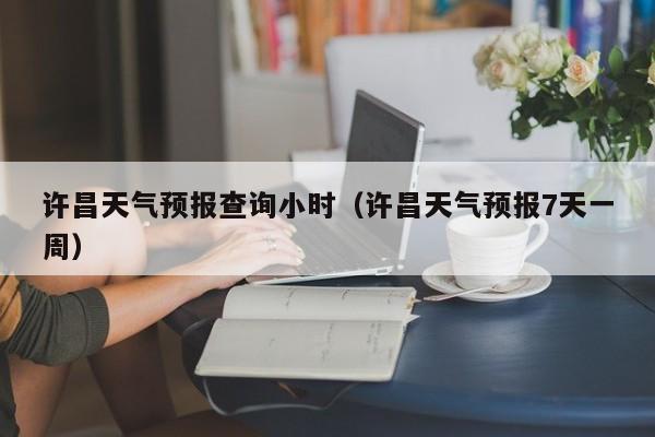 许昌天气预报查询小时(许昌天气预报7天一周)