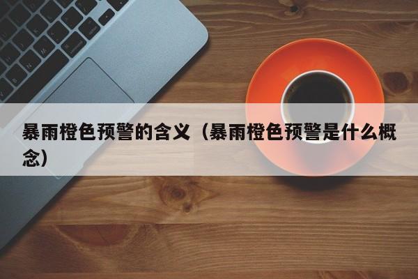 暴雨橙色预警的含义(暴雨橙色预警是什么概念)