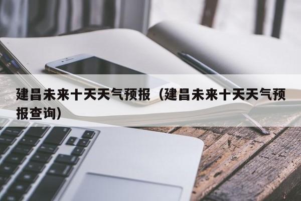 建昌未来十天天气预报(建昌未来十天天气预报查询)