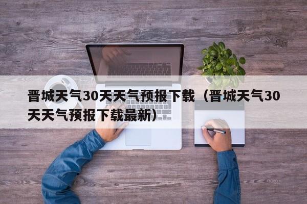 晋城天气30天天气预报下载(晋城天气30天天气预报下载最新)