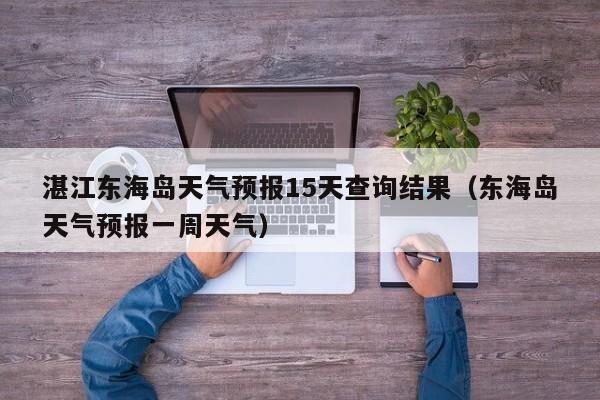 湛江东海岛天气预报15天查询结果(东海岛天气预报一周天气)