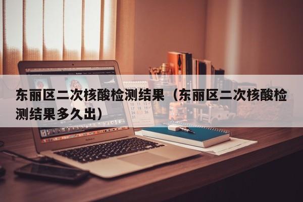 东丽区二次核酸检测结果(东丽区二次核酸检测结果多久出)