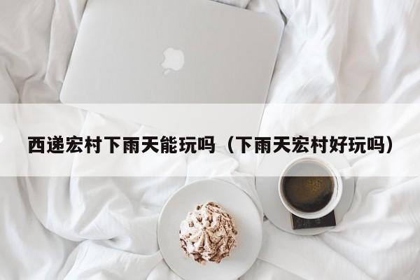 西递宏村下雨天能玩吗(下雨天宏村好玩吗)