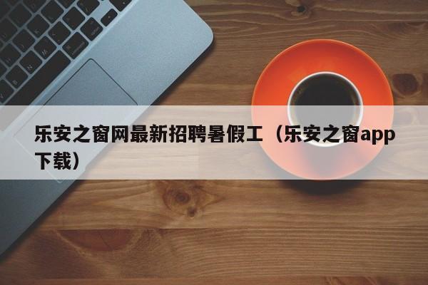 乐安之窗网最新招聘暑假工(乐安之窗app下载)