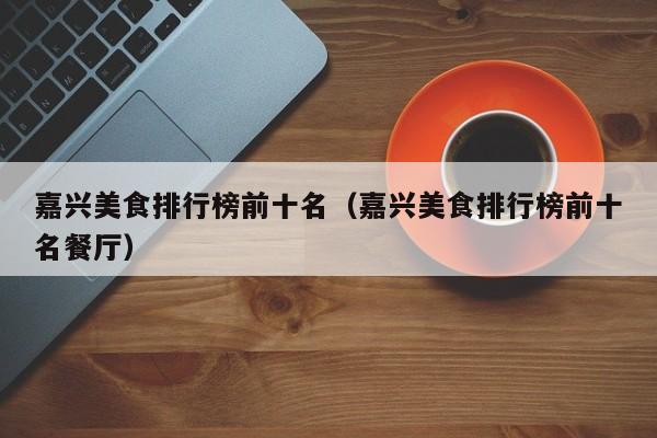 嘉兴美食排行榜前十名(嘉兴美食排行榜前十名餐厅)