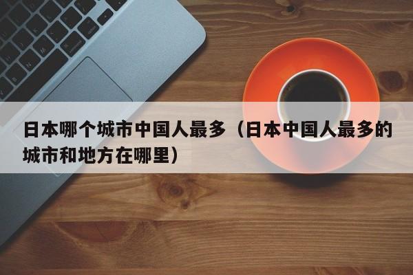 日本哪个城市中国人最多(日本中国人最多的城市和地方在哪里)