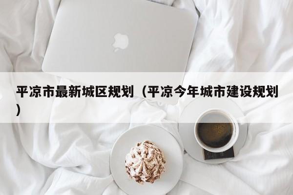 平凉市最新城区规划(平凉今年城市建设规划)