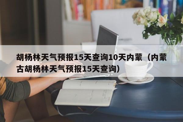 胡杨林天气预报15天查询10天内蒙(内蒙古胡杨林天气预报15天查询)