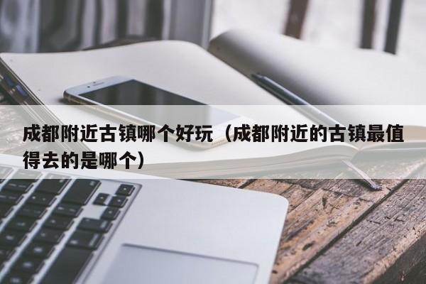 成都附近古镇哪个好玩(成都附近的古镇最值得去的是哪个)