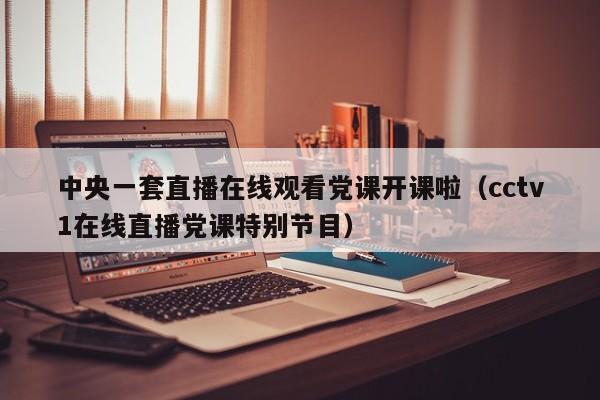 中央一套直播在线观看党课开课啦(cctv1在线直播党课特别节目)