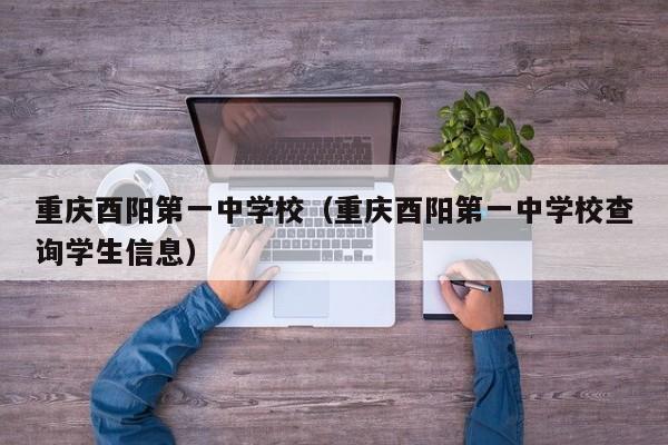 重庆酉阳第一中学校(重庆酉阳第一中学校查询学生信息)