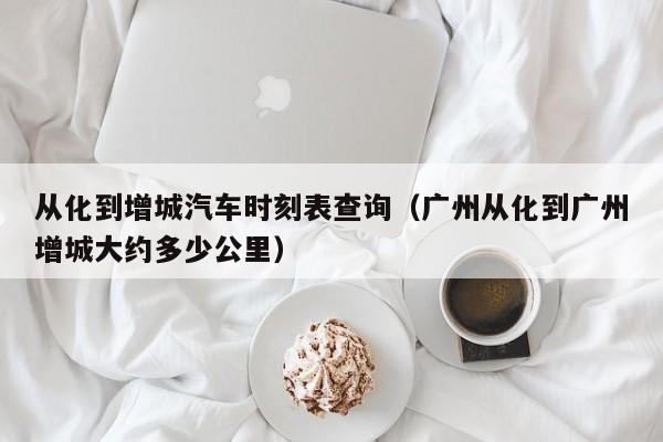 从化到增城汽车时刻表查询(广州从化到广州增城大约多少公里)