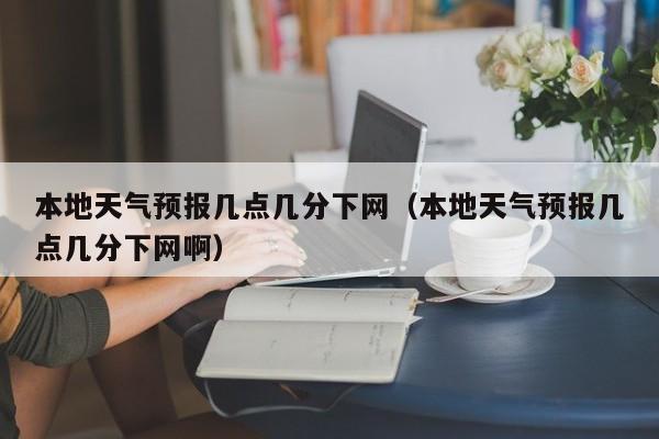 本地天气预报几点几分下网(本地天气预报几点几分下网啊)