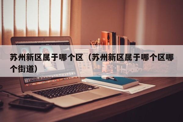 苏州新区属于哪个区(苏州新区属于哪个区哪个街道)